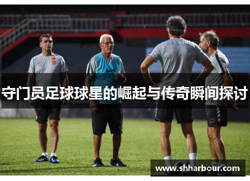 守门员足球球星的崛起与传奇瞬间探讨