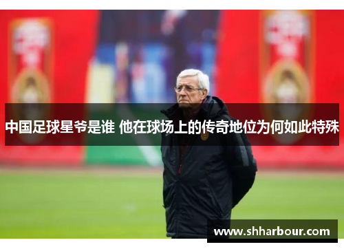 中国足球星爷是谁 他在球场上的传奇地位为何如此特殊
