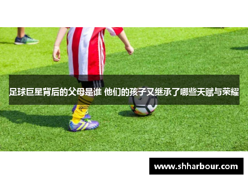 足球巨星背后的父母是谁 他们的孩子又继承了哪些天赋与荣耀