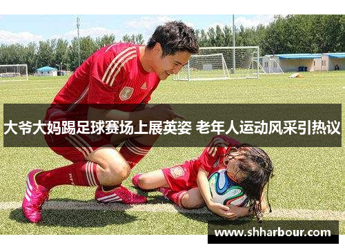 大爷大妈踢足球赛场上展英姿 老年人运动风采引热议
