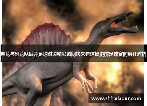 棘龙与恐龙队展开足球对决精彩瞬间快来看这场史前足球赛的疯狂对抗